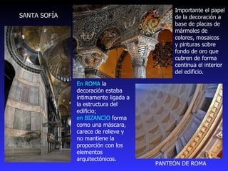 En ROMA  la decoración estaba íntimamente ligada a la estructura del edificio;  en BIZANCIO  forma como una máscara, carece de relieve y no mantiene la proporción con los elementos arquitectónicos. Importante el papel de la decoración a base de placas de mármoles de colores, mosaicos  y pinturas sobre fondo de oro que cubren de forma continua el interior del edificio.  PANTEÓN DE ROMA SANTA SOFÍA 