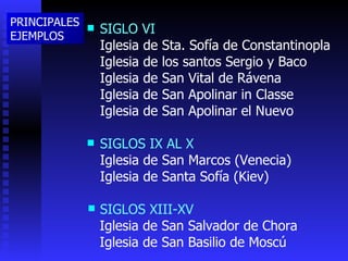 SIGLO VI Iglesia de Sta. Sofía de Constantinopla Iglesia de los santos Sergio y Baco Iglesia de San Vital de Rávena Iglesia de San Apolinar in Classe Iglesia de San Apolinar el Nuevo SIGLOS IX AL X Iglesia de San Marcos (Venecia) Iglesia de Santa Sofía (Kiev) SIGLOS XIII-XV Iglesia de San Salvador de Chora Iglesia de San Basilio de Moscú PRINCIPALES EJEMPLOS 