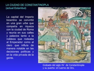 La capital del Imperio bizantino se convirtió en una gran urbe que competía en riqueza con la ciudad de Roma y reunía en sus calles y palacios tanto a la nobleza que rodeaba al Emperador como al clero que influía de manera notable en las decisiones políticas y en la vida privada de la gente.  LA CIUDAD DE CONSTANTINOPLA (actual Estambul) Grabado del siglo XV  de Constantinopla y su puerto: el Cuerno de Oro.  