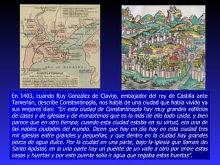 En 1403, cuando Ruy González de Clavijo, embajador del rey de Castilla ante Tamerlán, describe Constantinopla, nos habla de una ciudad que había vivido ya sus mejores días:  "En esta ciudad de Constantinopla hay muy grandes edificios de casas y de iglesias y de monasterios que es lo más de ello todo caído, y bien parece que en otro tiempo, cuando esta ciudad estaba en su virtud, era una de las nobles ciudades del mundo. Dicen que hoy en día hay en esta ciudad tres mil iglesias entre grandes y pequeñas, y que dentro en la ciudad hay grandes pozos de agua dulce. Por la ciudad en una parte, bajo la iglesia que llaman del Santo Apóstol, en la una parte hay un puente de un valle a otro por entre estas casas y huertas y por este puente solía ir agua que regaba estas huertas". 