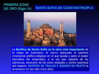 SANTA SOFIA DE CONSTANTINOPLA PRIMERA EDAD DE ORO (Siglo VI) La  Basílica de Santa Sofía es la obra más importante  de la etapa de Justiniano, el marco adecuado al solemne ceremonial político-religioso en el que queda a salvo el poder teocrático del emperador, a la vez que catedral de los patriarcas, escenario de los actos estatales y centro espiritual del Imperio.  ANTEMIO DE TRALLES E ISIDORO DE MILETO  la levantaron en tan sólo cinco años. 