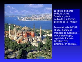 La iglesia de Santa Sofía, la Divina Sabiduría , está dedicada a la tercera persona de la Trinidad.  Fue construida del 532 al 537, durante el mandato de Justiniano I en Constantinopla, capital del Imperio bizantino (hoy Estambul, en Turquía). 