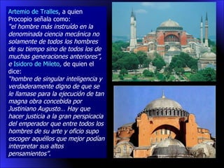 Artemio de Tralles , a quien Procopio señala como: “ el hombre más instruído en la denominada ciencia mecánica no solamente de todos los hombres de su tiempo sino de todos los de muchas generaciones anteriores”, e  Isidoro de Mileto ,  de quien el dice: “ hombre de singular inteligencia y verdaderamente digno de que se le llamase para la ejecución de tan magna obra concebida por Justiniano Augusto… Hay que hacer justicia a la gran perspicacia del emperador que entre todos los hombres de su arte y oficio supo escoger aquéllos que mejor podían interpretar sus altos pensamientos”.  