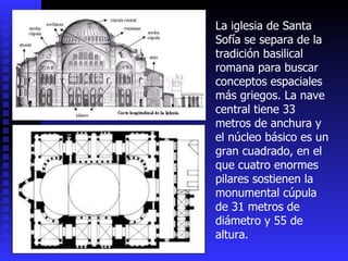 La iglesia de Santa Sofía se separa de la tradición basilical romana para buscar conceptos espaciales más griegos. La nave central tiene 33 metros de anchura y el núcleo básico es un gran cuadrado, en el que cuatro enormes pilares sostienen la monumental cúpula de 31 metros de diámetro y 55 de altura.  