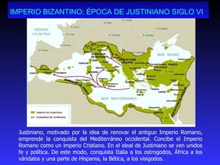 IMPERIO BIZANTINO: ÉPOCA DE JUSTINIANO SIGLO VI   Justiniano, motivado por la idea de renovar el antiguo Imperio Romano, emprende la conquista del Mediterráneo occidental. Concibe el Imperio Romano como un imperio Cristiano. En el ideal de Justiniano se ven unidos fe y política. De este modo, conquista Italia a los ostrogodos, África a los vándalos y una parte de Hispania, la Bética, a los visigodos. 