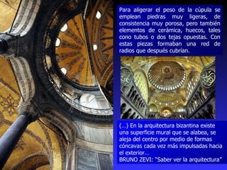 Para aligerar el peso de la cúpula se emplean piedras muy ligeras, de consistencia muy porosa, pero también elementos de cerámica, huecos, tales cono tubos o dos tejas opuestas. Con estas piezas formaban una red de radios que después cubrían. (…) En la arquitectura bizantina existe una superficie mural que se alabea, se aleja del centro por medio de formas cóncavas cada vez más impulsadas hacia el exterior…  BRUNO ZEVI: “Saber ver la arquitectura” 