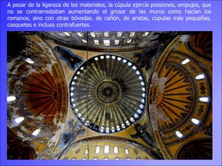 A pesar de la ligereza de los materiales, la cúpula ejercía presiones, empujes, que no se contrarrestaban aumentando el grosor de las muros como hacían los romanos, sino con otras bóvedas. de cañón, de aristas, cúpulas más pequeñas, casquetes e incluso contrafuertes. 