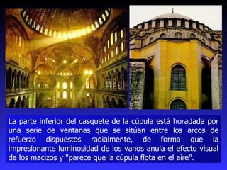 La parte inferior del casquete de la cúpula está horadada por una serie de ventanas que se sitúan entre los arcos de refuerzo dispuestos radialmente, de forma que la impresionante luminosidad de los vanos anula el efecto visual de los macizos y "parece que la cúpula flota en el aire".  