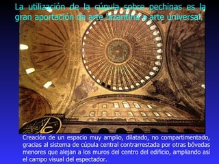 La utilización de la cúpula sobre pechinas es la gran aportación da arte bizantina a arte universal. Creación de un espacio muy amplio, dilatado, no compartimentado, gracias al sistema de cúpula central contrarrestada por otras bóvedas menores que alejan a los muros del centro del edificio, ampliando así el campo visual del espectador.  