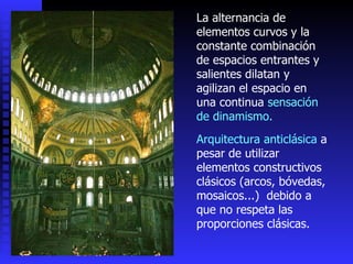 La alternancia de elementos curvos y la constante combinación de espacios entrantes y salientes dilatan y agilizan el espacio en una continua  sensación de dinamismo. Arquitectura anticlásica  a pesar de utilizar elementos constructivos clásicos (arcos, bóvedas, mosaicos...)  debido a que no respeta las proporciones clásicas.  
