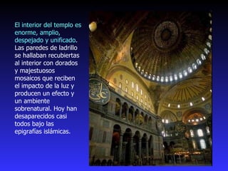 El interior del templo es enorme, amplio, despejado y unificado . Las paredes de ladrillo se hallaban recubiertas al interior con dorados y majestuosos mosaicos que reciben el impacto de la luz y producen un efecto y un ambiente sobrenatural. Hoy han desaparecidos casi todos bajo las epigrafías islámicas. 