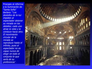 Procopio al referirse a la iluminación de “Santa Sofía” declara: “ Los destellos de la luz impiden al espectador detener su mirada en los detalles; cada uno atrae la vista y la conduce hacia otro. El movimiento circular de la mirada se reproduce hasta el infinito, pues el espectador no es capaz nunca de elegir en todo el conjunto lo que sería de su preferencia ”.  