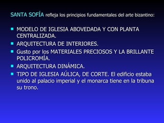 SANTA SOFÍA  refleja los principios fundamentales del arte bizantino: MODELO DE IGLESIA ABOVEDADA Y CON PLANTA CENTRALIZADA. ARQUITECTURA DE INTERIORES. Gusto por los MATERIALES PRECIOSOS Y LA BRILLANTE POLICROMÍA. ARQUITECTURA DINÁMICA. TIPO DE IGLESIA AÚLICA, DE CORTE. El edificio estaba unido al palacio imperial y el monarca tiene en la tribuna su trono.  