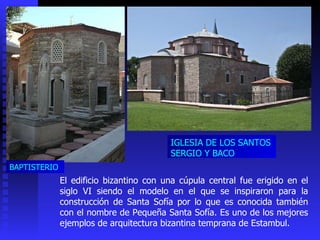 El edificio bizantino con una cúpula central fue erigido en el siglo VI siendo el modelo en el que se inspiraron para la construcción de Santa Sofía por lo que es conocida también con el nombre de Pequeña Santa Sofía. Es uno de los mejores ejemplos de arquitectura bizantina temprana de Estambul. BAPTISTERIO IGLESIA DE LOS SANTOS SERGIO Y BACO  