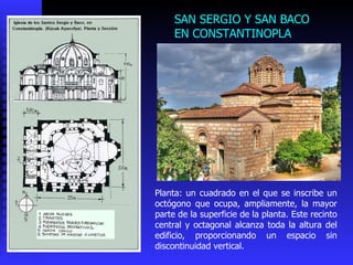 SAN SERGIO Y SAN BACO EN CONSTANTINOPLA  Planta: un cuadrado en el que se inscribe un octógono que ocupa, ampliamente, la mayor parte de la superficie de la planta. Este recinto central y octagonal alcanza toda la altura del edificio, proporcionando un espacio sin discontinuidad vertical.  