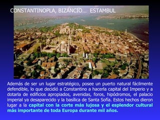 CONSTANTINOPLA, BIZANCIO…  ESTAMBUL Además de ser un lugar estratégico, posee un puerto natural fácilmente defendible, lo que decidió a Constantino a hacerla capital del Imperio y a dotarla de edificios apropiados, avenidas, foros, hipódromos, el palacio imperial ya desaparecido y la basílica de Santa Sofía. Estos hechos dieron lugar a la  capital con la corte más lujosa y el esplendor cultural más importante de toda Europa durante mil años. 