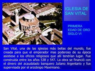 IGLESIA DE  SAN VITAL PRIMERA EDAD DE ORO SIGLO VI San Vital, una de las iglesias más bellas del mundo, fue creada para que el emperador mas poderoso de su época asistiese a los oficios religiosos que allí tendrían lugar. Fue construida entre los años 538 y 547. La obra se financió con el dinero del acaudalado banquero Juliano Argentario y fue supervisada por el arzobispo Maximiano.  