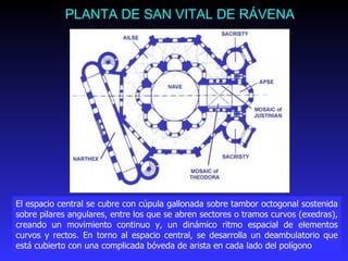 PLANTA DE SAN VITAL DE RÁVENA El espacio central se cubre con cúpula gallonada sobre tambor octogonal sostenida sobre pilares angulares, entre los que se abren sectores o tramos curvos (exedras), creando un movimiento continuo y, un dinámico ritmo espacial de elementos curvos y rectos. En torno al espacio central, se desarrolla un deambulatorio que está cubierto con una complicada bóveda de arista en cada lado del polígono 