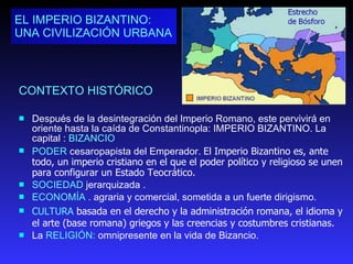 CONTEXTO HISTÓRICO Después de la desintegración del Imperio Romano, este pervivirá en oriente hasta la caída de Constantinopla: IMPERIO BIZANTINO.  La capital :  BIZANCIO   PODER  cesaropapista del Emperador.  El Imperio Bizantino es, ante todo, un imperio cristiano en el que el poder político y religioso se unen para configurar un Estado Teocrático. SOCIEDAD  jerarquizada . ECONOMÍA  . agraria y comercial, sometida a un fuerte dirigismo. CULTURA  basada en el derecho y la administración romana, el idioma y el arte (base romana) griegos y las creencias y costumbres cristianas. La  RELIGIÓN:  omnipresente en la vida de Bizancio.  EL IMPERIO BIZANTINO:  UNA CIVILIZACIÓN URBANA 