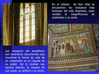 Los mosaicos del presbiterio son auténticos documentos que muestran la forma de vida de un emperador en la cúspide de su poder. Así lo revelan sus lujosos atavíos, la riqueza de sus joyas, su actitud y su porte.  En el interior  de San Vital se encuentran los mosaicos más famosos del arte bizantino, pues revelan la magnificencia de Justiniano y su corte.  
