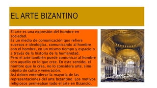 EL ARTE BIZANTINO
El arte es una expresión del hombre en
sociedad.
Es un medio de comunicación que refiere
sucesos e ideologías, comunicando al hombre
con el hombre, en un mismo tiempo y espacio o
a través de la historia de la humanidad.
Pero el arte también puede comunicar al hombre
con aquello en lo que cree. En este sentido, el
hombre que lo crea, no lo considera arte, sino
objeto de culto y veneración.
Así deben entenderse la mayoría de las
representaciones del arte bizantino. Los motivos
religiosos permeaban todo el arte en Bizancio.
 