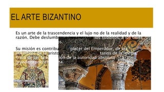 EL ARTE BIZANTINO
Es un arte de la trascendencia y el lujo no de la realidad y de la
razón. Debe deslumbrar e imponerse a los súbditos, a los fieles
y a los pueblos vecinos.
Su misión es contribuir al placer del Emperador, de los
miembros de la aristocracia y de los dignatarios de la Iglesia.
Trata de ser la expresión de la autoridad absoluta, de la
grandeza sobrehumana.
 
