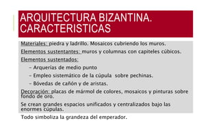 ARQUITECTURA BIZANTINA.
CARACTERISTICAS
Materiales: piedra y ladrillo. Mosaicos cubriendo los muros.
Elementos sustentantes: muros y columnas con capiteles cúbicos.
Elementos sustentados:
- Arquerías de medio punto
- Empleo sistemático de la cúpula sobre pechinas.
- Bóvedas de cañón y de aristas.
Decoración: placas de mármol de colores, mosaicos y pinturas sobre
fondo de oro.
Se crean grandes espacios unificados y centralizados bajo las
enormes cúpulas.
Todo simboliza la grandeza del emperador.
 