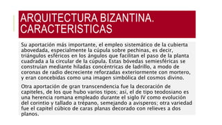 ARQUITECTURA BIZANTINA.
CARACTERISTICAS
Su aportación más importante, el empleo sistemático de la cubierta
abovedada, especialmente la cúpula sobre pechinas, es decir,
triángulos esféricos en los ángulos que facilitan el paso de la planta
cuadrada a la circular de la cúpula. Estas bóvedas semiesféricas se
construían mediante hiladas concéntricas de ladrillo, a modo de
coronas de radio decreciente reforzadas exteriormente con mortero,
y eran concebidas como una imagen simbólica del cosmos divino.
Otra aportación de gran transcendencia fue la decoración de
capiteles, de los que hubo varios tipos; así, el de tipo teodosiano es
una herencia romana empleado durante el siglo IV como evolución
del corintio y tallado a trépano, semejando a avisperos; otra variedad
fue el capitel cúbico de caras planas decorado con relieves a dos
planos.
 