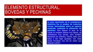ELEMENTO ESTRUCTURAL.
BOVEDAS Y PECHINAS
La gran aportación de la arquitectura
bizantina fue el empleo de cubiertas
curvas, abovedadas sobre un espacio
cuadrado, mediante la utilización de
pechinas. Para aligerar el peso de la
cúpula se emplean piedras muy ligeras, de
consistencia muy porosa, pero también
elementos de cerámica, huecos, tales cono
tubos o dos tejas opuestas. Con estas
piezas formaban una red de radios que
después cubrían.
 