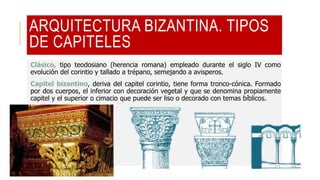 ARQUITECTURA BIZANTINA. TIPOS
DE CAPITELES
Clásico, tipo teodosiano (herencia romana) empleado durante el siglo IV como
evolución del corintio y tallado a trépano, semejando a avisperos.
Capitel bizantino, deriva del capitel corintio, tiene forma tronco-cónica. Formado
por dos cuerpos, el inferior con decoración vegetal y que se denomina propiamente
capitel y el superior o cimacio que puede ser liso o decorado con temas bíblicos.
 