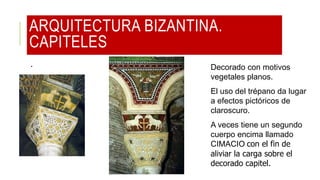 ARQUITECTURA BIZANTINA.
CAPITELES
. Decorado con motivos
vegetales planos.
El uso del trépano da lugar
a efectos pictóricos de
claroscuro.
A veces tiene un segundo
cuerpo encima llamado
CIMACIO con el fin de
aliviar la carga sobre el
decorado capitel.
 