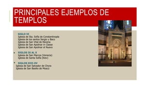 PRINCIPALES EJEMPLOS DE
TEMPLOS
SIGLO VI
Iglesia de Sta. Sofía de Constantinopla
Iglesia de los santos Sergio y Baco
Iglesia de San Vital de Rávena
Iglesia de San Apolinar in Classe
Iglesia de San Apolinar el Nuevo
 SIGLOS IX AL X
Iglesia de San Marcos (Venecia)
Iglesia de Santa Sofía (Kiev)
 SIGLOS XIII-XV
Iglesia de San Salvador de Chora
Iglesia de San Basilio de Moscú
 
