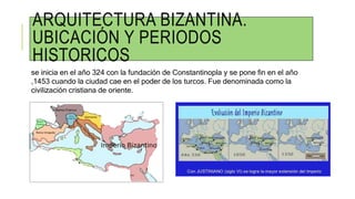 ARQUITECTURA BIZANTINA.
UBICACIÓN Y PERIODOS
HISTORICOS
se inicia en el año 324 con la fundación de Constantinopla y se pone fin en el año
,1453 cuando la ciudad cae en el poder de los turcos. Fue denominada como la
civilización cristiana de oriente.
 