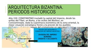 ARQUITECTURA BIZANTINA.
PERIODOS HISTORICOS
Año 330: CONSTANTINO trasladó la capital del Imperio, desde las
orillas del Tíber, en Roma, a las orillas del Bósforo, en
Constantinopla. dada la supremacía económica de la zona oriental, la
mejor situación estratégica frente a la presión de los pueblos
bárbaros y al mayor empuje del cristianismo en estos territorios.
HECHOS QUE ANTICIPAN LA
FORMACION DEL IMIPERIO BIZANTINO.
DIVISION DEL IMPERIO
ROMANO
ORIENTE Y OCCIDENTE
ROM
A CONSTANTINOP
LA
 