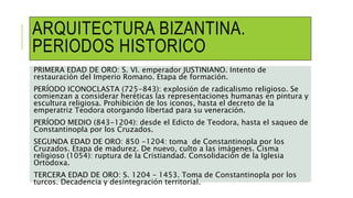 ARQUITECTURA BIZANTINA.
PERIODOS HISTORICO
PRIMERA EDAD DE ORO: S. VI. emperador JUSTINIANO. Intento de
restauración del Imperio Romano. Etapa de formación.
PERÍODO ICONOCLASTA (725-843): explosión de radicalismo religioso. Se
comienzan a considerar heréticas las representaciones humanas en pintura y
escultura religiosa. Prohibición de los iconos, hasta el decreto de la
emperatriz Teodora otorgando libertad para su veneración.
PERÍODO MEDIO (843-1204): desde el Edicto de Teodora, hasta el saqueo de
Constantinopla por los Cruzados.
SEGUNDA EDAD DE ORO: 850 -1204: toma de Constantinopla por los
Cruzados. Etapa de madurez. De nuevo, culto a las imágenes. Cisma
religioso (1054): ruptura de la Cristiandad. Consolidación de la Iglesia
Ortodoxa.
TERCERA EDAD DE ORO: S. 1204 – 1453. Toma de Constantinopla por los
turcos. Decadencia y desintegración territorial.
 