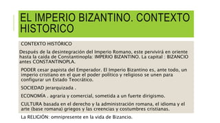 EL IMPERIO BIZANTINO. CONTEXTO
HISTORICO
CONTEXTO HISTÓRICO
Después de la desintegración del Imperio Romano, este pervivirá en oriente
hasta la caída de Constantinopla: IMPERIO BIZANTINO. La capital : BIZANCIO
antes CONSTANTINOPLA.
PODER cesar papista del Emperador. El Imperio Bizantino es, ante todo, un
imperio cristiano en el que el poder político y religioso se unen para
configurar un Estado Teocrático.
SOCIEDAD jerarquizada .
ECONOMÍA . agraria y comercial, sometida a un fuerte dirigismo.
CULTURA basada en el derecho y la administración romana, el idioma y el
arte (base romana) griegos y las creencias y costumbres cristianas.
La RELIGIÓN: omnipresente en la vida de Bizancio.
 