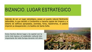 BIZANCIO. LUGAR ESTRATEGICO
Además de ser un lugar estratégico, posee un puerto natural fácilmente
defendible, lo que decidió a Constantino a hacerla capital del Imperio y a
dotarla de edificios apropiados, avenidas, foros, hipódromos, el palacio
imperial ya desaparecido y la basílica de Santa Sofía.
Estos hechos dieron lugar a la capital con la
corte más lujosa y el esplendor cultural más
importante de toda Europa durante mil años.
 