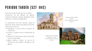 P E R I O D O T A R D Í O ( 5 2 7 - 8 4 3 )
Georgianos y turcos para el imperio de
Trebisonda;
Francos y eslavos para el despotado de
Epiro;
Venecianos y genoveses para los grandes
centros comerciales
Iglesia católica e Islam. Ya sea en la
construcción de castillos o fortalezas o de
iglesias
Toma de Constantinopla por los cruzados.
Predominio de las plantas de iglesias
cubiertas mediante cúpulas abulbadas sobre
tambores circulares o poligonales.
La arquitectura de este período siguió la
evolución de las influencias políticas ejercidas
sobre esos territorios:
La iglesia de Kato Panagia.
Siglo XII
Perteneciente al despotado
de Epiro.
La iglesia de Porta Panagia.
Inagurada en 1283.
Perteneciente al despotado
de Epiro.
 