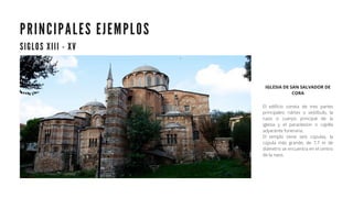 P R I N C I P A L E S E J E M P L O S
S I G L O S X I I I - X V
IGLESIA DE SAN SALVADOR DE
CORA
El edificio consta de tres partes
principales: nártex o vestíbulo, la
naos o cuerpo principal de la
iglesia y el paraclesion o capilla
adyacente funeraria.
El templo tiene seis cúpulas, la
cúpula más grande, de 7,7 m de
diámetro se encuentra en el centro
de la naos.
 