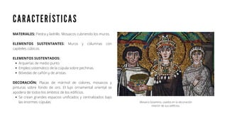 C A R A C T E R Í S T I C A S
Arquerías de medio punto
Empleo sistemático de la cúpula sobre pechinas.
Bóvedas de cañón y de aristas.
Se crean grandes espacios unificados y centralizados bajo
las enormes cúpulas.
MATERIALES: Piedra y ladrillo. Mosaicos cubriendo los muros.
ELEMENTOS SUSTENTANTES: Muros y columnas con
capiteles cúbicos.
ELEMENTOS SUSTENTADOS:
DECORACIÓN: Placas de mármol de colores, mosaicos y
pinturas sobre fondo de oro. El lujo ornamental oriental se
apodera de todos los ámbitos de los edificios.
Mosaico bizantino, usados en la decoración
interior de sus edificios.
 