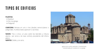 T I P O S D E E D I F I C I O S
BasilicaI
De cruz griega
Poligonal
PLANTAS:
CABECERA: Remata en uno o tres ábsides semicirculares o
poligonales. A ambos lados aparecen 2 sacristías
NAVES: Tres o cinco, un piso sobre las laterales y tribuna
abierta por arcos a la nave central, precedente del triforio
gótico.
NÁRTEX: Doble y con atrio.
Iglesia de los santos apóstoles, Constantinopla.
Caracterizada por su planta en cruz griega.
 