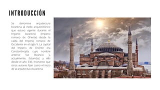 I N T R O D U C C I Ó N
Se denomina arquitectura
bizantina al estilo arquitectónico
que estuvo vigente durante el
Imperio bizantino (Imperio
romano de Oriente) desde la
caída del Imperio romano de
Occidente en el siglo V. La capital
del Imperio de Oriente era
Constantinopla, cuyo nombre
anterior fue Bizancio y,
actualmente, Estambul, y ello
desde el año 330, momento que
otros autores fijan como el inicio
de la arquitectura bizantina.
 