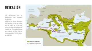 U B I C A C I Ó N
Se desarrolló en la
extensión del imperio
bizantino.
Abarca un largo espacio
de tiempo, que se inicia
en el siglo IV y al que
pone fin abruptamente la
caída de Constantinopla
en manos de los turcos
otomanos en 1453, ya en
el siglo XV
 