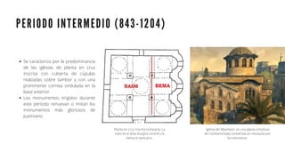 P E R I O D O I N T E R M E D I O ( 8 4 3 - 1 2 0 4 )
Se caracteriza por la predominancia
de las iglesias de planta en cruz
inscrita con cubierta de cúpulas
realzadas sobre tambor y con una
prominente cornisa ondulada en la
base exterior.
Los monumentos erigidos durante
este período renuevan o imitan los
monumentos más gloriosos de
Justiniano.
Planta en cruz inscrita compacta, La
naos es el área litúrgica central y la
bema el santuario.
Iglesia del Myrelaion es una iglesia ortodoxa
de Constantinopla convertida en mezquita por
los otomanos.
 