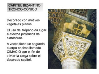 Decorado con motivos
vegetales planos.
El uso del trépano da lugar
a efectos pictóricos de
claroscuro.
A veces tiene un segundo
cuerpo encima llamado
CIMACIO con el fin de
aliviar la carga sobre el
decorado capitel.
CAPITEL BIZANTINO,
TRONCO-CÓNICO
 