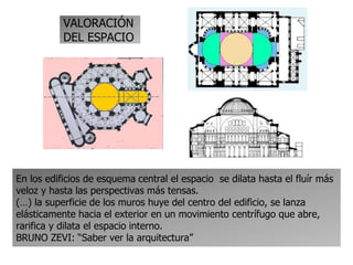 VALORACIÓN
DEL ESPACIO
En los edificios de esquema central el espacio se dilata hasta el fluír más
veloz y hasta las perspectivas más tensas.
(…) la superficie de los muros huye del centro del edificio, se lanza
elásticamente hacia el exterior en un movimiento centrífugo que abre,
rarifica y dilata el espacio interno.
BRUNO ZEVI: “Saber ver la arquitectura”
 