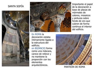 En ROMA la
decoración estaba
íntimamente ligada a
la estructura del
edificio;
en BIZANCIO forma
como una máscara,
carece de relieve y
no mantiene la
proporción con los
elementos
arquitectónicos.
Importante el papel
de la decoración a
base de placas de
mármoles de
colores, mosaicos
y pinturas sobre
fondo de oro que
cubren de forma
continua el interior
del edificio.
PANTEÓN DE ROMA
SANTA SOFÍA
 