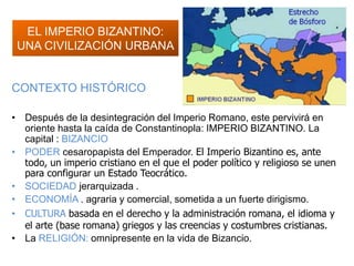 EL IMPERIO BIZANTINO:
UNA CIVILIZACIÓN URBANA
CONTEXTO HISTÓRICO
• Después de la desintegración del Imperio Romano, este pervivirá en
oriente hasta la caída de Constantinopla: IMPERIO BIZANTINO. La
capital : BIZANCIO
• PODER cesaropapista del Emperador. El Imperio Bizantino es, ante
todo, un imperio cristiano en el que el poder político y religioso se unen
para configurar un Estado Teocrático.
• SOCIEDAD jerarquizada .
• ECONOMÍA . agraria y comercial, sometida a un fuerte dirigismo.
• CULTURA basada en el derecho y la administración romana, el idioma y
el arte (base romana) griegos y las creencias y costumbres cristianas.
• La RELIGIÓN: omnipresente en la vida de Bizancio.
 