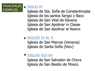  SIGLO VI
Iglesia de Sta. Sofía de Constantinopla
Iglesia de los santos Sergio y Baco
Iglesia de San Vital de Rávena
Iglesia de San Apolinar in Classe
Iglesia de San Apolinar el Nuevo
 SIGLOS IX AL X
Iglesia de San Marcos (Venecia)
Iglesia de Santa Sofía (Kiev)
 SIGLOS XIII-XV
Iglesia de San Salvador de Chora
Iglesia de San Basilio de Moscú
PRINCIPALES
EJEMPLOS
 