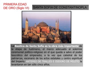 SANTA SOFIA DE CONSTANTINOPLA
PRIMERA EDAD
DE ORO (Siglo VI)
La Basílica de Santa Sofía es la obra más importante de
la etapa de Justiniano, el marco adecuado al solemne
ceremonial político-religioso en el que queda a salvo el poder
teocrático del emperador, a la vez que catedral de los
patriarcas, escenario de los actos estatales y centro espiritual
del Imperio. ANTEMIO DE TRALLES E ISIDORO DE MILETO la
levantaron en tan sólo cinco años.
 